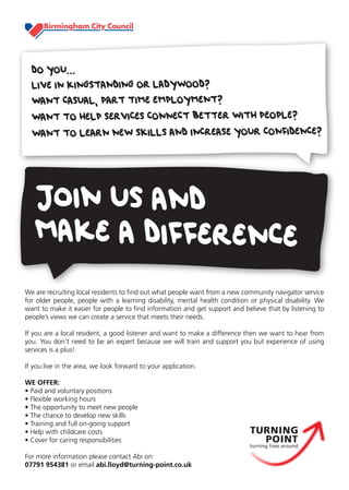 DO YOU...
  LIVE IN KINGSTANDING OR LADYWOOD?
  WANT CASUAL, PART TIME EMPLOYMENT?
  WANT TO HELP SERVICES CONNECT BETTER WITH PEOPLE?
  WANT TO LEARN NEW SKILLS AND INCREASE YOUR CONFIDENCE?




   JoIN US AND
   MAKE A DIFFERENCE
We are recruiting local residents to find out what people want from a new community navigator service
for older people, people with a learning disability, mental health condition or physical disability. We
want to make it easier for people to find information and get support and believe that by listening to
people’s views we can create a service that meets their needs.

If you are a local resident, a good listener and want to make a difference then we want to hear from
you. You don’t need to be an expert because we will train and support you but experience of using
services is a plus!

If you live in the area, we look forward to your application.

WE OFFER:
• Paid and voluntary positions
• Flexible working hours
• The opportunity to meet new people
• The chance to develop new skills
• Training and full on-going support
• Help with childcare costs
• Cover for caring responsibilities

For more information please contact Abi on:
07791 954381 or email abi.lloyd@turning-point.co.uk
 