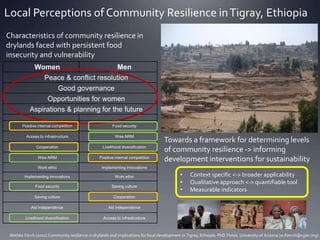 Local Perceptions of Community Resilience inTigray, Ethiopia
Wiebke Förch (2012) Community resilience in drylands and implications for local development in Tigray, Ethiopia. PhD Thesis University of Arizona (w.foerch@cgiar.org)
Characteristics of community resilience in
drylands faced with persistent food
insecurity and vulnerability
Towards a framework for determining levels
of community resilience -> informing
development interventions for sustainability
• Context specific <-> broader applicability
• Qualitative approach <-> quantifiable tool
• Measurable indicators
Women Men
Peace & conflict resolution
Good governance
Opportunities for women
Aspirations & planning for the future
Positive internal competition Food security
Access to infrastructure Wise NRM
Cooperation Livelihood diversification
Wise NRM Positive internal competition
Work ethic Implementing innovations
Implementing innovations Work ethic
Food security Saving culture
Saving culture Cooperation
Aid independence Aid independence
Livelihood diversification Access to infrastructure
 