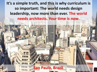 It’s a simple truth, and this is why curriculum is
so important: The world needs design
leadership, now more than ever. The world
needs architects. Your time is now.
Sao Paulo, Brazil
 