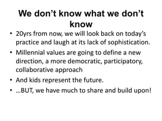 We don’t know what we don’t
know
• 20yrs from now, we will look back on today’s
practice and laugh at its lack of sophistication.
• Millennial values are going to define a new
direction, a more democratic, participatory,
collaborative approach
• And kids represent the future.
• …BUT, we have much to share and build upon!
 