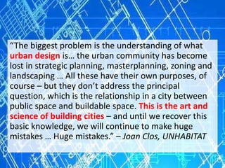 “The biggest problem is the understanding of what
urban design is… the urban community has become
lost in strategic planning, masterplanning, zoning and
landscaping … All these have their own purposes, of
course – but they don’t address the principal
question, which is the relationship in a city between
public space and buildable space. This is the art and
science of building cities – and until we recover this
basic knowledge, we will continue to make huge
mistakes … Huge mistakes.” – Joan Clos, UNHABITAT
 
