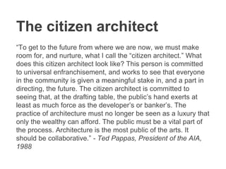 The citizen architect
“To get to the future from where we are now, we must make
room for, and nurture, what I call the “citizen architect.” What
does this citizen architect look like? This person is committed
to universal enfranchisement, and works to see that everyone
in the community is given a meaningful stake in, and a part in
directing, the future. The citizen architect is committed to
seeing that, at the drafting table, the public’s hand exerts at
least as much force as the developer’s or banker’s. The
practice of architecture must no longer be seen as a luxury that
only the wealthy can afford. The public must be a vital part of
the process. Architecture is the most public of the arts. It
should be collaborative.” - Ted Pappas, President of the AIA,
1988
 