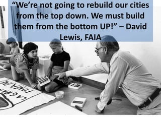 “We’re not going to rebuild our cities
from the top down. We must build
them from the bottom UP!” – David
Lewis, FAIA
 