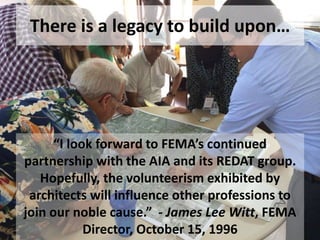 There is a legacy to build upon…
“I look forward to FEMA’s continued
partnership with the AIA and its REDAT group.
Hopefully, the volunteerism exhibited by
architects will influence other professions to
join our noble cause.” - James Lee Witt, FEMA
Director, October 15, 1996
 