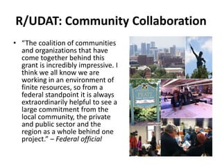 R/UDAT: Community Collaboration
• “The coalition of communities
and organizations that have
come together behind this
grant is incredibly impressive. I
think we all know we are
working in an environment of
finite resources, so from a
federal standpoint it is always
extraordinarily helpful to see a
large commitment from the
local community, the private
and public sector and the
region as a whole behind one
project.” – Federal official
 