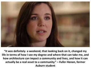 “It was definitely a weekend, that looking back on it, changed my
life in terms of how I see my degree and where that can take me, and
how architecture can impact a community and lives, and how it can
actually be a real asset to a community.” – Fuller Hanan, former
Auburn student
 