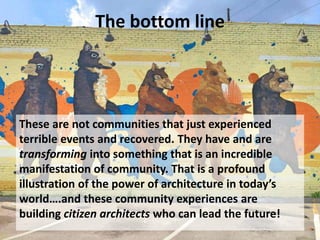 The bottom line
These are not communities that just experienced
terrible events and recovered. They have and are
transforming into something that is an incredible
manifestation of community. That is a profound
illustration of the power of architecture in today’s
world….and these community experiences are
building citizen architects who can lead the future!
 
