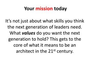 It’s not just about what skills you think
the next generation of leaders need.
What values do you want the next
generation to hold? This gets to the
core of what it means to be an
architect in the 21st century.
Your mission today
 