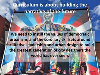 Curriculum is about building the
narrative of the future
We need to instill the values of democratic
urbanism, and the corollary skillsets around
facilitative leadership and urban design to build
the greatest generation of city designers the
world has ever seen.
 