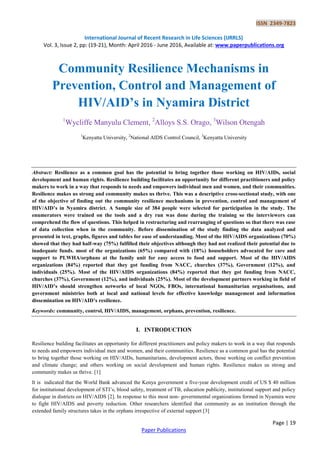 ISSN 2349-7823
International Journal of Recent Research in Life Sciences (IJRRLS)
Vol. 3, Issue 2, pp: (19-21), Month: April 2016 - June 2016, Available at: www.paperpublications.org
Page | 19
Paper Publications
Community Resilience Mechanisms in
Prevention, Control and Management of
HIV/AID’s in Nyamira District
1
Wycliffe Manyulu Clement, 2
Alloys S.S. Orago, 3
Wilson Otengah
1
Kenyatta University, 2
National AIDS Control Council, 3
Kenyatta University
Abstract: Resilience as a common goal has the potential to bring together those working on HIV/AIDs, social
development and human rights. Resilience building facilitates an opportunity for different practitioners and policy
makers to work in a way that responds to needs and empowers individual men and women, and their communities.
Resilience makes us strong and community makes us thrive. This was a descriptive cross-sectional study, with one
of the objective of finding out the community resilience mechanisms in prevention, control and management of
HIV/AID’s in Nyamira district. A Sample size of 384 people were selected for participation in the study. The
enumerators were trained on the tools and a dry run was done during the training so the interviewers can
comprehend the flow of questions. This helped in restructuring and rearranging of questions so that there was ease
of data collection when in the community. Before dissemination of the study finding the data analyzed and
presented in text, graphs, figures and tables for ease of understanding. Most of the HIV/AIDS organizations (70%)
showed that they had half-way (75%) fulfilled their objectives although they had not realized their potential due to
inadequate funds. most of the organizations (65%) compared with (18%) householders advocated for care and
support to PLWHA/orphans at the family unit for easy access to food and support. Most of the HIV/AIDS
organizations (84%) reported that they got funding from NACC, churches (37%), Government (12%), and
individuals (25%). Most of the HIV/AIDS organizations (84%) reported that they got funding from NACC,
churches (37%), Government (12%), and individuals (25%). Most of the development partners working in field of
HIV/AID’s should strengthen networks of local NGOs, FBOs, international humanitarian organisations, and
government ministries both at local and national levels for effective knowledge management and information
dissemination on HIV/AID’s resilience.
Keywords: community, control, HIV/AIDS, management, orphans, prevention, resilience.
I. INTRODUCTION
Resilience building facilitates an opportunity for different practitioners and policy makers to work in a way that responds
to needs and empowers individual men and women, and their communities. Resilience as a common goal has the potential
to bring together those working on HIV/AIDs, humanitarians, development actors, those working on conflict prevention
and climate change; and others working on social development and human rights. Resilience makes us strong and
community makes us thrive. [1]
It is indicated that the World Bank advanced the Kenya government a five-year development credit of US $ 40 million
for institutional development of STI’s, blood safety, treatment of TB, education publicity, institutional support and policy
dialogue in districts on HIV/AIDS [2]. In response to this most non- governmental organizations formed in Nyamira were
to fight HIV/AIDS and poverty reduction. Other researchers identified that community as an institution through the
extended family structures takes in the orphans irrespective of external support [3]
 