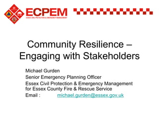 Community Resilience –
Engaging with Stakeholders
Michael Gurden
Senior Emergency Planning Officer
Essex Civil Protection & Emergency Management
for Essex County Fire & Rescue Service
Email : michael.gurden@essex.gov.uk
 