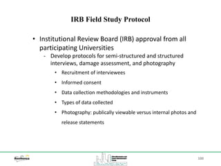 100
IRB Field Study Protocol
• Institutional Review Board (IRB) approval from all
participating Universities
‐ Develop protocols for semi-structured and structured
interviews, damage assessment, and photography
• Recruitment of interviewees
• Informed consent
• Data collection methodologies and instruments
• Types of data collected
• Photography: publically viewable versus internal photos and
release statements
 