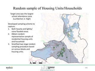 101
Random sample of Housing Units/Households
Target area was the largest
school attendance zone
(Lumberton Jr. High)
Developed sampling scheme to
capture:
1. Both heavily and lightly/
none flooded areas
2. Obtain random
representative sample of
residential housing units
and household
3. Stratified two stage random
sampling procedure based
on census blocks and
housing units.
 