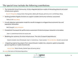 16
 The Centerville Virtual Community: A fully integrated decision model of interacting physical and social
infrastructure systems
Bruce R. Ellingwood, Harvey Culter, Paolo gardoni, Walter gills Peacock, john W. van de Lindt & Naiyu Wang
 Building portfolio fragility functions to support scalable community resilience assessment
Peihui Lin & Naiyu Wang
 A multi-objective optimization model for retrofit strategies to mitigate direct economic loss and
population dislocation
Weili Zhang & Charles Nicholson
 Probabilistic framework for performance assessment of electrical power networks to tornadoes
Vipin U. Unnikrishnan & John W. van de Lindt
 Modeling the resilience of critical infrastructure: The role of network dependencies
Roberto Guidotti, hana Chmielewski, Vipin U. Unnikrishnan , Paolo Gardoni, Therese McAllister & John van de Lindt
 Integrating engineering outputs from natural disaster models into a dynamic spatial computable
general equilibrium model of Centerville
Harvey Cutler, Martin Shields, Daniele Tavani & Sammy Zahran
In orange the names of the presenting authors
The special issue includes the following contributions
 