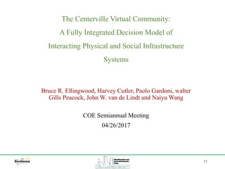 The Centerville Virtual Community:
A Fully Integrated Decision Model of
Interacting Physical and Social Infrastructure
Systems
Bruce R. Ellingwood, Harvey Cutler, Paolo Gardoni, walter
Gills Peacock, John W. van de Lindt and Naiyu Wang
17
COE Semiannual Meeting
04/26/2017
 