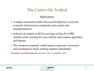 19
The Centerville Testbed
Motivation
• A simple community model with essential physical, social and
economic infrastructure components and systems and
interdependencies
• Software developers at NCSA can begin coding IN-CORE
modules while awaiting for more realistic and complex algorithms
and datasets
• The common community model requires engineers, economists
and sociologists to begin working together immediately.
Sustainable and Resilient Infrastructure, Vol. 1, Nos. 3-4, Sept-Dec, 2016.
 