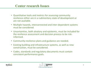 3
• Quantitative tools and metrics for assessing community
resilience either are in a rudimentary state of development or
are not available.
• Multiple hazards, interconnected and inter-dependent systems
must be considered.
• Uncertainties, both aleatory and epistemic, must be included for
the resilience assessment and decision process to be risk-
informed.
• Community resilience plans and guidance are needed.
• Existing building and infrastructure systems, as well as new
construction, must be considered.
• Codes, standards and regulatory documents must contain
consistent performance goals.
Center research Issues
 