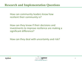 4
How can community leaders know how
resilient their community is?
How can they know if their decisions and
investments to improve resilience are making a
significant difference?
How can they deal with uncertainty and risk?
Research and Implementation Questions
 