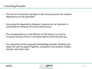 46
 The loss of functionality and delay in the recovery process for network
dependency can be quantified.
 Simulating the dependency between networks can be important in
estimating the resilience of critical infrastructure.
 The cascading failures in the WN due to EPN failures can lead to
increased recovery times or increased extent of functionality loss.
 The modularity of the proposed methodology provides flexibility and
allows the user to update fragilities, component and network models,
hazards, and repair rates.
Concluding Remarks
 