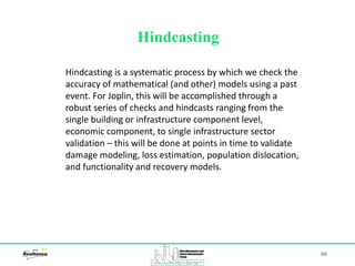 66
Hindcasting
Hindcasting is a systematic process by which we check the
accuracy of mathematical (and other) models using a past
event. For Joplin, this will be accomplished through a
robust series of checks and hindcasts ranging from the
single building or infrastructure component level,
economic component, to single infrastructure sector
validation – this will be done at points in time to validate
damage modeling, loss estimation, population dislocation,
and functionality and recovery models.
 