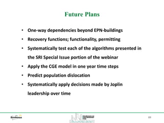 89
Future Plans
• One-way dependencies beyond EPN-buildings
• Recovery functions; functionality, permitting
• Systematically test each of the algorithms presented in
the SRI Special Issue portion of the webinar
• Apply the CGE model in one year time steps
• Predict population dislocation
• Systematically apply decisions made by Joplin
leadership over time
 