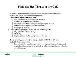 91
Field Studies Thrust in the CoE
• In order to measure a community’s resilience, the CoE will collect practical
metrics that can be divided into two categories:
1) Metrics that require field study data:
a) Population dislocation: Households displaced
b) Business interruption: Business closed
c) Employee dislocation: Employees failing to report to work
d) Critical facilities impact: Critical facilities closed
e) Housing loss: Units lost
2) Metrics that support (but do not require) field study data:
a) Physical and mental morbidity
b) Mortality
c) Fiscal impact: Loss of property tax and sales tax
• The community dimensions that are described in NIST GCR 16-001 are
embedded into these metrics
‐ Dimensions include: sustenance, health, housing and shelter, education and
personal development, security and safety, culture and identity, and belonging
and relationships
 