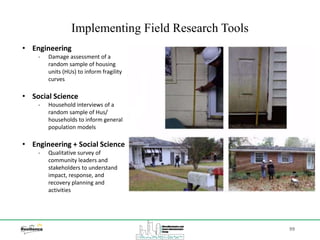 99
Implementing Field Research Tools
• Engineering
‐ Damage assessment of a
random sample of housing
units (HUs) to inform fragility
curves
• Social Science
‐ Household interviews of a
random sample of Hus/
households to inform general
population models
• Engineering + Social Science
‐ Qualitative survey of
community leaders and
stakeholders to understand
impact, response, and
recovery planning and
activities
 