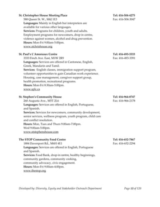  
St. Christopher House Meeting Place                                    Tel: 416‐504‐4275 
    588 Queen St. W., M6J 1E3                                          Fax: 416‐504‐3047 
    Languages: Mainly in English but interpreters are 
    available for various other languages. 
    Services: Programs for children, youth and adults. 
    Employment programs for newcomers, drop in centre, 
    violence against women, alcohol and drug prevention. 
    Hours: Mon‐Fri 9:00am‐5:00pm. 
    www.stchrishouse.org 
     
St. Paul’s L’Amoreaux Centre                                           Tel: 416‐493‐3333 
  3333 Finch Ave. East, M1W 2R9                                        Fax: 416‐493‐3391 
  Languages: Services are offered in Cantonese, English, 
  Greek, Mandarin and Tamil. 
  Services:  English classes, immigration support program, 
  volunteer opportunities to gain Canadian work experience. 
  Housing, case management, caregiver support group, 
  health promotion, recreational programs. 
  Hours: Mon‐Fri 8:30am‐5:00pm. 
    www.splc.ca 
     
St. Stephen’s Community House                                          Tel: 416‐964‐8747 
    260 Augusta Ave., M5T 2L6                                          Fax: 416‐966‐2178 
    Languages: Services are offered in English, Portuguese, 
    and Spanish. 
    Services: Services for newcomers, community development, 
    senior services, wellness program, youth program, child care 
    and conflict resolution. 
    Hours: Mon, Tues and Thurs 9:00am‐7:00pm. 
    Wed 9:00am‐5:00pm. 
    www.ststephenshouse.com 
 
The STOP Community Food Centre                                         Tel: 416‐652‐7867 
    1884 Davenport Rd., M6H 4E1                                        Fax: 416‐652‐2294 
    Languages: Services are offered in English, Portuguese 
    and Spanish. 
    Services: Food Bank, drop‐in centre, healthy beginnings, 
    community gardens, community cooking,  
    community advocacy, civic engagement. 
    Hours: Mon‐Fri 9:00am‐4:00pm. 
    www.thestop.org 
    



Developed by: Diversity, Equity and Stakeholder Outreach Department            Page 10 of 120 
                                                                                                  
 