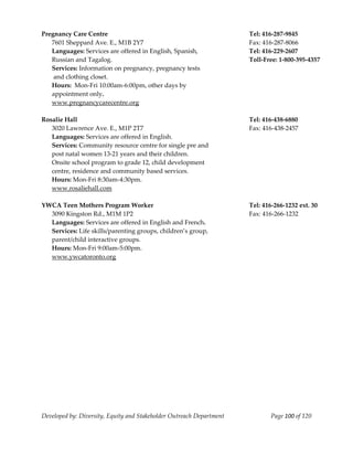  
Pregnancy Care Centre                                                      Tel: 416‐287‐9845 
   7601 Sheppard Ave. E., M1B 2Y7                                          Fax: 416‐287‐8066 
   Languages: Services are offered in English, Spanish,                    Tel: 416‐229‐2607 
   Russian and Tagalog.                                                    Toll‐Free: 1‐800‐395‐4357 
   Services: Information on pregnancy, pregnancy tests 
    and clothing closet. 
   Hours:  Mon‐Fri 10:00am‐6:00pm, other days by  
   appointment only. 
   www.pregnancycarecentre.org 
 
Rosalie Hall                                                               Tel: 416‐438‐6880 
   3020 Lawrence Ave. E., M1P 2T7                                          Fax: 416‐438‐2457 
   Languages: Services are offered in English. 
   Services: Community resource centre for single pre and  
   post natal women 13‐21 years and their children. 
   Onsite school program to grade 12, child development  
   centre, residence and community based services. 
   Hours: Mon‐Fri 8:30am‐4:30pm. 
   www.rosaliehall.com 
 
YWCA Teen Mothers Program Worker                                           Tel: 416‐266‐1232 ext. 30 
   3090 Kingston Rd., M1M 1P2                                              Fax: 416‐266‐1232 
   Languages: Services are offered in English and French. 
   Services: Life skills/parenting groups, children’s group, 
   parent/child interactive groups. 
   Hours: Mon‐Fri 9:00am‐5:00pm. 
   www.ywcatoronto.org 
                                                    




Developed by: Diversity, Equity and Stakeholder Outreach Department                Page 100 of 120 
                                                                                                         
 