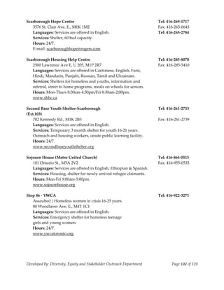  
Scarborough Hope Centre                                                 Tel: 416‐269‐1717 
    3576 St. Clair Ave. E., M1K 1M2                                     Fax: 416‐265‐0643 
    Languages: Services are offered in English.                         Tel: 416‐265‐2784 
    Services: Shelter, 60 bed capacity. 
    Hours: 24/7.                                                         
    E‐mail: scarboroughhope@rogers.com 
     
Scarborough Housing Help Centre                                         Tel: 416‐285‐8070 
    2500 Lawrence Ave E, U 205, M1P 2R7                                 Fax: 416‐285‐5410 
    Languages: Services are offered in Cantonese, English, Farsi,  
    Hindi, Mandarin, Punjabi, Russian, Tamil and Ukrainian. 
    Services: Shelters for homeless and youths, information and 
    referral, street to home programs, meals on wheels for seniors. 
    Hours: Mon‐Thurs 8:30am‐4:30pm/Fri 8:30am‐2:00pm. 
    www.shhc.ca 
     
Second Base Youth Shelter‐Scarborough                                   Tel: 416‐261‐2733 
(Ext.103) 
    702 Kennedy Rd., M1K 2B5                                            Fax: 416‐261‐2739 
    Languages: Services are offered in English. 
    Services: Temporary 3 month shelter for youth 16‐21 years. 
    Outreach and housing workers, onsite public learning facility. 
    Hours: 24/7. 
    www.secondbaseyouthshelter.org 
     
Sojourn House (Metro United Church)                                     Tel: 416‐864‐0515 
    101 Ontario St., M5A 2V2                                            Fax: 416‐955‐0533 
    Languages: Services are offered in English, Ethiopian & Spanish. 
    Services: Housing, shelter for newly arrived refugee claimants. 
    Hours: Mon‐Fri 9:00am‐5:00pm. 
    www.sojournhouse.org 
     
Stop 86 ‐ YWCA                                                          Tel: 416‐922‐3271 
    Assaulted / Homeless women in crisis 16‐25 years. 
    80 Woodlawn Ave. E., M4T 1C1 
    Languages: Services are offered in English. 
    Services: Emergency shelter for homeless teenage 
    girls and young women. 
    Hours: 24/7. 
    www.ywcatoronto.org 
     
     



Developed by: Diversity, Equity and Stakeholder Outreach Department            Page 102 of 120 
                                                                                                   
 