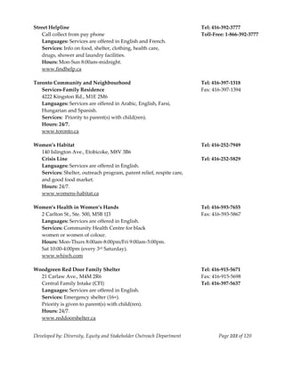  
Street Helpline                                                           Tel: 416‐392‐3777 
    Call collect from pay phone                                           Toll‐Free: 1‐866‐392‐3777 
    Languages: Services are offered in English and French.                 
    Services: Info on food, shelter, clothing, health care,                
    drugs, shower and laundry facilities. 
    Hours: Mon‐Sun 8:00am‐midnight. 
  www.findhelp.ca 
 
Toronto Community and Neighbourhood                                       Tel: 416‐397‐1318 
    Services‐Family Residence                                             Fax: 416‐397‐1394 
    4222 Kingston Rd., M1E 2M6 
    Languages: Services are offered in Arabic, English, Farsi, 
    Hungarian and Spanish. 
    Services:  Priority to parent(s) with child(ren). 
    Hours: 24/7. 
    www.toronto.ca 
     
Women’s Habitat                                                           Tel: 416‐252‐7949 
    140 Islington Ave., Etobicoke, M8V 3B6                                 
    Crisis Line                                                           Tel: 416‐252‐5829 
    Languages: Services are offered in English. 
    Services: Shelter, outreach program, parent relief, respite care,  
    and good food market. 
    Hours: 24/7. 
    www.womens‐habitat.ca 
     
Women’s Health in Women’s Hands                                           Tel: 416‐593‐7655 
    2 Carlton St., Ste. 500, M5B 1J3                                      Fax: 416‐593‐5867 
    Languages: Services are offered in English. 
    Services: Community Health Centre for black  
    women or women of colour. 
    Hours: Mon‐Thurs 8:00am‐8:00pm/Fri 9:00am‐5:00pm. 
    Sat 10:00‐4:00pm (every 3rd Saturday). 
    www.whiwh.com 
     
Woodgreen Red Door Family Shelter                                         Tel: 416‐915‐5671 
    21 Carlaw Ave., M4M 2R6                                               Fax: 416‐915‐5698 
    Central Family Intake (CFI)                                           Tel: 416‐397‐5637 
    Languages: Services are offered in English. 
    Services: Emergency shelter (16+).                                     
    Priority is given to parent(s) with child(ren). 
    Hours: 24/7. 
    www.reddoorshelter.ca 


Developed by: Diversity, Equity and Stakeholder Outreach Department              Page 103 of 120 
                                                                                                        
 
