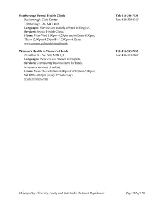  
Scarborough Sexual Health Clinic                                           Tel: 416‐338‐7438 
  Scarborough Civic Centre                                                 Fax: 416‐338‐6100 
  160 Borough Dr., M1T 4N8 
  Languages: Services are mainly offered in English. 
  Services: Sexual Health Clinic.  
  Hours: Mon‐Wed 1:00pm‐4:25pm and 6:00pm‐8:30pm/ 
  Thurs 12:00pm‐4.25pm/Fri 12:00pm‐4:15pm. 
  www.toronto.ca/health/sexualhealth 
 
Women’s Health in Women’s Hands                                            Tel: 416‐593‐7655 
  2 Carlton St., Ste. 500, M5B 1J3                                         Fax: 416‐593‐5867 
  Languages:  Services are offered in English. 
  Services: Community health centre for black  
  women or women of colour. 
  Hours: Mon‐Thurs 8:00am‐8:00pm/Fri 9:00am‐5:00pm/ 
  Sat 10:00‐4:00pm (every 3rd Saturday). 
  www.whiwh.com 
 




Developed by: Diversity, Equity and Stakeholder Outreach Department               Page 107 of 120 
                                                                                                      
 