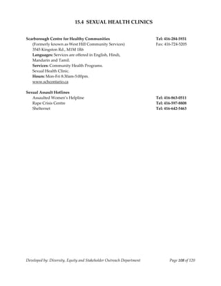  
                            15.4  SEXUAL HEALTH CLINICS 
                                                    
 
Scarborough Centre for Healthy Communities                                 Tel: 416‐284‐5931 
   (Formerly known as West Hill Community Services)                        Fax: 416‐724‐5205 
   3545 Kingston Rd., M1M 1R6 
   Languages: Services are offered in English, Hindi, 
   Mandarin and Tamil. 
   Services: Community Health Programs.   
   Sexual Health Clinic. 
   Hours: Mon‐Fri 8:30am‐5:00pm. 
   www.schcontario.ca 
 
Sexual Assault Hotlines                                                     
   Assaulted Women’s Helpline                                              Tel: 416‐863‐0511 
   Rape Crisis Centre                                                      Tel: 416‐597‐8808 
   Shelternet                                                              Tel: 416‐642‐5463 




Developed by: Diversity, Equity and Stakeholder Outreach Department               Page 108 of 120 
                                                                                                      
 