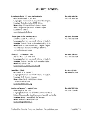  
                                   15.5  BIRTH CONTROL 
 
 
Birth Control and VD Information Centre                                Tel: 416‐789‐4541 
  960 Lawrence Ave. E., Ste. 403,                                      Fax: 416‐789‐0762 
  Languages:  Services are mainly offered in English. 
    Services:  Birth Control and STD Clinic. 
    Hours: Mon 2:00pm‐5:00pm/4:00pm‐7:00pm. 
    Wed 12:00pm‐5:00pm/Thurs 5:00pm‐8:00pm. 
    Fri 12:30pm‐4:30pm. 
    www.birthcontrolvd.org 
     
Crossways Clinic‐Crossways Mall                                        Tel: 416‐392‐0999 
  2340 Dundas St. W., M6P 4A9                                          Fax: 416‐392‐7102 
  Languages: Services are mainly offered in English. 
  Services: Drop‐in Clinic for Birth Control Services. 
  Hours: Mon 2:00pm‐6:30pm/Wed 1:00pm‐3:30pm. 
  Thurs 12:30pm‐5:00pm/Fri 11:00pm‐12:30pm. 
   www.thecrossways.com 
 
Etobicoke Civic Centre Clinic                                          Tel: 416‐338‐1517 
  399 The West Mall, M9C 2Y2                                           Fax: 416‐392‐7102 
  Languages: Services are mainly offered in English. 
  Services: Drop‐in clinic for birth control services. 
  Hours: 1:00pm‐5:00pm. 
  www.toronto.ca/health/sexualhealth 
 
Hassel Free Clinic                                                     Tel: 416‐922‐2018 
    66 Gerrard St. E., M5B 1G3                                         Tel: 416‐922‐2018 
  Languages: Services are mainly offered in English. 
  Services: Birth Control Services. 
  Hours: Mon, Wed, Fri 10:00am‐3:00pm. 
  Thurs 10:00am‐8:00pm. 
  www.hasslefreeclinic.org 
 
Immigrant Women’s Health Centre                                        Tel: 416‐323‐9986 
  489 College St., Ste. 200                                            Fax: 416‐323‐0447 
  Languages: Services are offered in Cantonese, Hindi,  
  Italian, Mandarin, Persian, Portuguese, Spanish and Urdu. 
  Services: Sexual Health Clinic for Women. 
  Hours: Mon‐Fri 9:00am to 5:00pm. 
  www.immigranthealth.ca 
 


Developed by: Diversity, Equity and Stakeholder Outreach Department            Page 109 of 120 
                                                                                                   
 