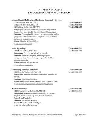  
                                15.7  PRENATAL CARE, 
                          LABOUR AND POSTPARTUM SUPPORT 
     
     
    Access Alliance Multicultural Health and Community Services             
      3079 Danforth Ave., M1L 1A3                                          Tel: 416‐693‐8677 
      761 Jane St. Ste. 200B, M6M 4B4                                      Tel: 416‐760‐8677 
      340 College St., Ste. 500, M5T 3A9                                   Tel: 416‐324‐8677 
      Languages: Services are mainly offered in English but  
      interpreters are available for more than 100 languages. 
      Services: Primary health care services, community health  
      programs, settlement services, English classes, nutrition  
      programs, pregnancy care. 
      Hours: Mon‐Fri 9:00am‐5:00pm. 
      www.accessalliance.ca 
     
    Better Beginnings                                                      Tel: 416‐499‐3377 
      155 McNicoll Ave., M2H 2C1                                           Fax: 416‐744‐8055 
      Languages:  Services are offered in English. 
      Services:  Pre‐natal program, toddler program,  
      early parenting, home visiting program for children  
      under the age of 6. 
      Hours: Mon‐Fri 8:30am‐4:00pm.                                
      www.adventureplace.ca 
       
    Community Midwives of Toronto                                          Tel: 416‐944‐9366 
      344 Bloor St. W., Ste. 201, M5S 3A7                                  Fax: 416‐944‐8013 
      Languages: Services are offered in English, Spanish and 
      French. 
      Services: Midwifery Services.  
      Hours: Mon‐Wed 9:30am‐4:00pm/Thurs 1:00pm‐4:00pm. 
      www.communitymidwivewoftoronto@rogers.com 
     
    Diversity Midwives                                                     Tel: 416‐609‐8187 
      3410 Sheppard Ave. E., Ste. 202, M1T 3K4                             Fax: 416‐609‐3944 
      Languages: Services are offered in mainly in Amharic,  
      English, Farsi, French, Japanese, Greek Mandarin,  
      Spanish and Turkish. 
      Services: Midwifery Services. 
      Hours: Mon‐Thurs 9:00am‐5:00pm. 
      www.diveristymidwives.com 
     



    Developed by: Diversity, Equity and Stakeholder Outreach Department           Page 112 of 120 
                                                                                                      
 