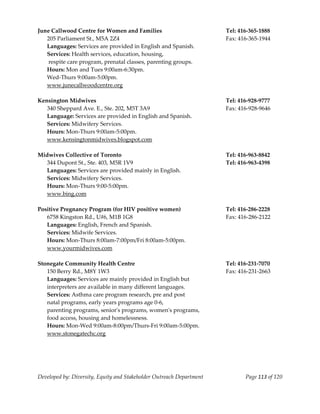  
    June Callwood Centre for Women and Families                            Tel: 416‐365‐1888 
      205 Parliament St., M5A 2Z4                                          Fax: 416‐365‐1944 
      Languages: Services are provided in English and Spanish. 
      Services: Health services, education, housing, 
       respite care program, prenatal classes, parenting groups. 
      Hours: Mon and Tues 9:00am‐6:30pm. 
      Wed‐Thurs 9:00am‐5:00pm. 
      www.junecallwoodcentre.org 
     
    Kensington Midwives                                                    Tel: 416‐928‐9777 
      340 Sheppard Ave. E., Ste. 202, M5T 3A9                              Fax: 416‐928‐9646 
      Language: Services are provided in English and Spanish. 
      Services: Midwifery Services. 
      Hours: Mon‐Thurs 9:00am‐5:00pm. 
      www.kensingtonmidwives.blogspot.com 
     
    Midwives Collective of Toronto                                         Tel: 416‐963‐8842 
      344 Dupont St., Ste. 403, M5R 1V9                                    Tel: 416‐963‐4398 
      Languages: Services are provided mainly in English. 
      Services: Midwifery Services. 
      Hours: Mon‐Thurs 9:00‐5:00pm. 
      www.bing.com 
     
    Positive Pregnancy Program (for HIV positive women)                    Tel: 416‐286‐2228 
      6758 Kingston Rd., U#6, M1B 1G8                                      Fax: 416‐286‐2122 
      Languages: English, French and Spanish. 
      Services: Midwife Services. 
      Hours: Mon‐Thurs 8:00am‐7:00pm/Fri 8:00am‐5:00pm. 
      www.yourmidwives.com 
     
    Stonegate Community Health Centre                                      Tel: 416‐231‐7070 
      150 Berry Rd., M8Y 1W3                                               Fax: 416‐231‐2663 
      Languages: Services are mainly provided in English but 
      interpreters are available in many different languages. 
      Services: Asthma care program research, pre and post  
      natal programs, early years programs age 0‐6, 
      parenting programs, seniorʹs programs, womenʹs programs,  
      food access, housing and homelessness.  
      Hours: Mon‐Wed 9:00am‐8:00pm/Thurs‐Fri 9:00am‐5:00pm. 
      www.stonegatechc.org 
 
                                                      


    Developed by: Diversity, Equity and Stakeholder Outreach Department           Page 113 of 120 
                                                                                                      
 