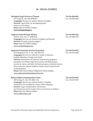  
                                       16.  LEGAL CLINICS 
 
     
    Aboriginal Legal Services of Toronto                                     Tel: 416‐408‐4041 
      415 Yonge St., Ste. 803, M5B 2E7                                       Fax: 416‐408‐4268 
      Languages: Services are mainly offered in English. 
      Services: Legal Clinic for Aboriginal people  
      (status or non‐status). 
      Hours: Mon‐Fri 9:00am‐5:00pm. 
      www.aboriginallegal.ca 
     
    Anglican United Refugee Alliance                                         Tel: 416‐588‐1612 
      2723 St. Clair Ave. E., M4B 1M8                                        Fax: 416‐588‐1702 
      Languages: Services are offered in English and Russian.            
      Services: Privately sponsor refugees. 
      Hours: Mon‐Fri 9:00am‐5:00pm. 
      www.auraforrefugees.org 
     
    Agincourt Community Services Association                                 Tel: 416‐321‐6912 
      4155 Sheppard Ave. E., Ste. 100, M1S 1T4                               Fax: 416‐321‐6922 
      Languages: Services are offered in Arabic, Cantonese,  
      English, Mandarin, Punjabi and Tamil. 
      Services: Information and referral, food security programs, 
       emergency food bank, legal clinic, parent and child groups, 
       income tax clinics, job bank, hot lunch program, homeless drop‐in, 
       harm reduction, shower facilities, lockers, street outreach and 
       youth programs. 
      Hours: Mon‐Thurs 9:00am‐5:00pm/Fri 9:00am‐4:00pm. 
      www.agincourtcommunityservices.com 
     
    Barbra Schlifer Commemorative Clinic                                     Tel: 416‐323‐9149 
       489 College St., Ste. 503, M6G 1A5                                    Fax: 416‐323‐9107 
       Languages: Services are offered mainly in English;                     
       interpreters are available for various other languages.       
       Services: Legal, interpretation, information 
       and referral service for women who are survivors of violence. 
       Hours: Mon‐Fri 9:00am‐5:00pm. 
       www.schliferclinic.com 
     
     
                                                                         




    Developed by: Diversity, Equity and Stakeholder Outreach Department             Page 114 of 120 
                                                                                                        
 