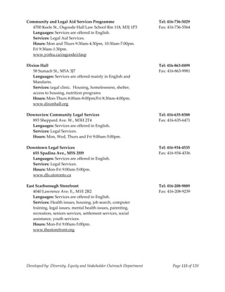  
Community and Legal Aid Services Programme                             Tel: 416‐736‐5029 
  4700 Keele St., Osgoode Hall Law School Rm 118, M3J 1P3              Fax: 416‐736‐5564 
  Languages: Services are offered in English. 
  Services: Legal Aid Services. 
  Hours: Mon and Thurs 9:30am‐4:30pm, 10:30am‐7:00pm. 
  Fri 9:30am‐1:30pm. 
  www.yorku.ca/osgoode/clasp 
   
Dixion Hall                                                            Tel: 416‐863‐0499 
   58 Sumach St., M5A 3J7                                              Fax: 416‐863‐9981 
   Languages: Services are offered mainly in English and  
   Mandarin. 
   Services: Legal clinic.  Housing, homelessness, shelter,  
   access to housing, nutrition programs. 
   Hours: Mon‐Thurs 8:00am‐8:00pm/Fri 8:30am‐4:00pm. 
   www.dixonhall.org 
 
Downsview Community Legal Services                                     Tel: 416‐635‐8388 
   893 Sheppard Ave. W., M3H 2T4                                       Fax: 416‐635‐6471 
   Languages: Services are offered in English. 
   Services: Legal Services. 
   Hours: Mon, Wed, Thurs and Fri 9:00am‐5:00pm. 
                                                               
Downtown Legal Services                                                Tel: 416‐934‐4535 
  655 Spadina Ave., M5S 2H9                                            Fax: 416‐934‐4336 
  Languages: Services are offered in English. 
  Services: Legal Services. 
  Hours: Mon‐Fri 9:00am‐5:00pm. 
  www.dls.utoronto.ca 
                                                                        
East Scarborough Storefront                                            Tel: 416‐208‐9889 
  4040 Lawrence Ave. E., M1E 2R2                                       Fax: 416‐208‐9239 
   Languages: Services are offered in English. 
  Services: Health issues, housing, job search, computer  
  training, legal issues, mental health issues, parenting, 
  recreation, seniors services, settlement services, social  
  assistance, youth services. 
  Hours: Mon‐Fri 9:00am‐5:00pm. 
  www.thestorefront.org 
 




Developed by: Diversity, Equity and Stakeholder Outreach Department           Page 115 of 120 
                                                                                                  
 