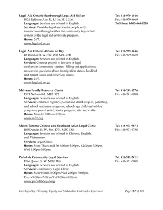  
Legal Aid Ontario‐Scarborough Legal Aid Office                           Tel: 416‐979‐1446 
   1921 Eglinton Ave. E., U 1A, M1L 2L6.                                 Fax: 416‐979‐8669 
   Languages: Services are offered in English.                           Toll‐Free: 1‐800‐668‐8258 
   Services:  Provides legal services to people with 
   low‐incomes through either the community legal clinic 
   system or the legal aid certificate program. 
   Hours: 24/7. 
   www.legalaid.on.ca 
 
Legal Aid Ontario Atrium on Bay                                          Tel: 416‐979‐1446 
   40 Dundas St. W., Ste. 200, M5G 2H1                                   Fax: 416‐979‐8669 
   Languages: Services are offered in English. 
   Services: Connect people to lawyers or legal 
   workers in community centres.  Filling out applications, 
   answers to questions about immigration status, landlord 
   and tenant issues and other law issues. 
   Hours: 24/7. 
   www.legalaid.on.ca 
 
Malvern Family Resource Centre                                           Tel: 416‐281‐1376 
   1321 Neilson Rd., M1B 3C2                                             Fax: 416‐281‐8898 
   Languages: Services are offered in English. 
   Services: Childcare registry, parent and child drop‐in, parenting, 
   and school readiness programs, school‐ age children holiday 
   programs, parent relief, senior program, arts and crafts. 
   Hours: Mon‐Fri 9:00am‐5:00pm. 
   www.mfrc.org 
 
Metro Toronto Chinese and Southeast Asian Legal Clinic                   Tel: 416‐971‐9674 
   180 Dundas St. W., Ste. 1701, M5G 1Z8                                 Fax: 416‐971‐6780 
   Languages: Services are offered in Chinese, English,  
   and Vietnamese. 
   Services: Legal Clinic. 
   Hours: Mon, Thurs and Fri 9:00am‐5:00pm, 12:00pm‐7:00pm. 
   Wed 1:00pm‐5:00pm. 
 
Parkdale Community Legal Services                                        Tel: 416‐531‐2411 
   1266 Queen St. W. M6K 3H6                                             Fax: 416‐531‐0885 
   Languages: Services are offered in English. 
   Services: Community Legal Clinic. 
   Hours: Mon 9:00am‐6:00pm/Wed 2:00pm‐5:00pm. 
   Thurs 9:00am‐7:00pm/Fri 9:00am‐5:00pm. 
  www.parkdalelegal.org 


Developed by: Diversity, Equity and Stakeholder Outreach Department             Page 117 of 120 
                                                                                                       
 