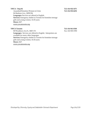  
YWCA ‐ Stop 86                                                             Tel: 416‐922‐3271 
  Assaulted/Homeless Women in Crisis                                       Tel: 416‐922‐6694 
  86 Madison Ave., M5R 2S4 
  Languages: Services are offered in English. 
  Services: Emergency shelter in Toronto for homeless teenage 
  girls and young women, 16‐25 years. 
  Hours: 24/7. 
  www.ywcatoronto.org 
   
YWCA Toronto                                                               Tel: 416‐961‐8100 
  80 Woodlawn Ave E., M4T 1T1                                              Fax: 416‐923‐1950 
  Languages:  Services are offered in English.  Interpreters are 
  available for many other languages. 
  Services: Emergency shelter in Toronto for homeless teenage 
  girls and young women, 16‐25 years. 
  Hours: 24/7. 
  www.ywcatoronto.org 
   




Developed by: Diversity, Equity and Stakeholder Outreach Department                Page 13 of 120 
                                                                                                      
 