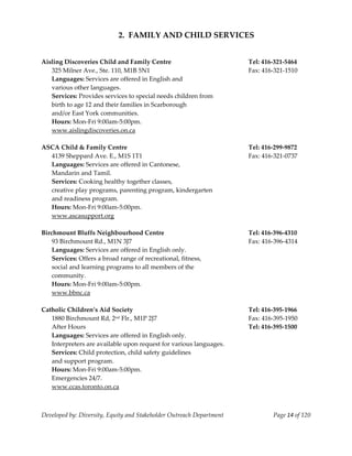  
                            2.  FAMILY AND CHILD SERVICES 
     
     
Aisling Discoveries Child and Family Centre                                Tel: 416‐321‐5464 
    325 Milner Ave., Ste. 110, M1B 5N1                                     Fax: 416‐321‐1510 
    Languages: Services are offered in English and 
    various other languages. 
    Services: Provides services to special needs children from 
    birth to age 12 and their families in Scarborough 
    and/or East York communities. 
    Hours: Mon‐Fri 9:00am‐5:00pm. 
  www.aislingdiscoveries.on.ca 
     
ASCA Child & Family Centre                                                 Tel: 416‐299‐9872 
    4139 Sheppard Ave. E., M1S 1T1                                         Fax: 416‐321‐0737 
    Languages: Services are offered in Cantonese, 
    Mandarin and Tamil. 
    Services: Cooking healthy together classes, 
    creative play programs, parenting program, kindergarten 
    and readiness program. 
    Hours: Mon‐Fri 9:00am‐5:00pm. 
    www.ascasupport.org 
     
Birchmount Bluffs Neighbourhood Centre                                     Tel: 416‐396‐4310 
    93 Birchmount Rd., M1N 3J7                                             Fax: 416‐396‐4314 
    Languages: Services are offered in English only. 
    Services: Offers a broad range of recreational, fitness, 
    social and learning programs to all members of the 
    community. 
    Hours: Mon‐Fri 9:00am‐5:00pm. 
    www.bbnc.ca 
         
Catholic Children’s Aid Society                                            Tel: 416‐395‐1966 
    1880 Birchmount Rd, 2nd Flr., M1P 2J7                                  Fax: 416‐395‐1950 
    After Hours                                                            Tel: 416‐395‐1500 
    Languages: Services are offered in English only. 
    Interpreters are available upon request for various languages. 
    Services: Child protection, child safety guidelines 
    and support program. 
    Hours: Mon‐Fri 9:00am‐5:00pm. 
    Emergencies 24/7. 
    www.ccas.toronto.on.ca 
     


Developed by: Diversity, Equity and Stakeholder Outreach Department                Page 14 of 120 
                                                                                                      
 