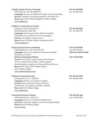  
Catholic Family Services of Toronto                                      Tel: 416‐222‐0048 
    5799 Yonge St., Ste. 300, M2M 3V3                                    Fax: 416‐222‐3321 
    Languages: Services are offered in English, French and Italian. 
    Services:  Wellness, marriage preparation and family life. 
    Hours: Mon‐Thurs 9:00am‐9:00pm/Fri 9:00am‐5:00pm. 
    www.cfsofto.org 
     
Children’s Aid Society of Toronto 
    Emergency Services (24 hours)                                        Tel: 416‐924‐4646 
    843 Kennedy Rd., M1K 2E3                                             Fax: 416‐324‐2553 
    Languages: Services are mainly offered in English. 
    Interpreters are available for various languages. 
    Services: For children under 16 years. 
    Hours: Mon‐Fri 9:00am‐5:00pm. Emergencies 24/7. 
    www.torontoas.ca 
     
Chinese Family Services of Ontario                                       Tel: 416‐979‐8299 
    3330 Midland Ave., Ste. 229, M1V 5E7                                 Fax: 416‐979‐2743 
    Languages: Services are offered in Cantonese, English,               Toll‐Free:1‐866‐979‐8298 
    Mandarin and Tamil. 
    24 Hours Information Hotline                                         Tel: 416‐979‐5898 
    Services: Individual, couple, family and settlement  
     services, family life education, violence against 
    women program, program for drug and alcohol abusers. 
    Hours: Mon, Wed and Fri 9:00am‐5:00pm. 
    Thurs 9:00am‐8:30pm. 
  www.chinesefamilyso.com 
     
Cliffcrest Community Centre                                              Tel: 416‐267‐6293 
    2938 Eglinton Ave. E., M1J 2E4                                       Fax: 416‐267‐6932 
    Languages: Services are offered in English. 
    Services: Family Resource Centre (0‐6years), 
    informal day care registry‐subsidies available. 
    Hours: Mon‐Fri 9:00am‐6:00pm. 
    www.cliffcrest.ca 
     
Concerned Parents of Toronto                                             Tel: 416‐492‐1468 
    149 Heatherside Dr., M1W 1T6                                         Fax: 416‐492‐4274 
    Languages: Services are offered in English only. 
    Services: Community support services and mental health. 
    Hours: Mon‐Fri 9:00am‐6:00pm. 
    www.crct.org 
     


Developed by: Diversity, Equity and Stakeholder Outreach Department              Page 15 of 120 
                                                                                                      
 