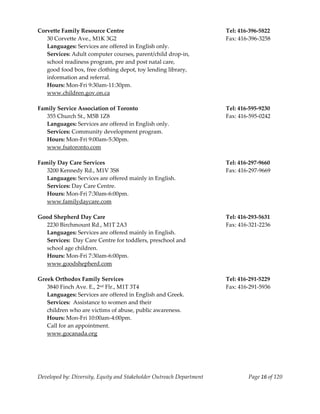  
Corvette Family Resource Centre                                            Tel: 416‐396‐5822 
   30 Corvette Ave., M1K 3G2                                               Fax: 416‐396‐3258 
   Languages: Services are offered in English only. 
   Services: Adult computer courses, parent/child drop‐in, 
   school readiness program, pre and post natal care,  
   good food box, free clothing depot, toy lending library, 
   information and referral. 
   Hours: Mon‐Fri 9:30am‐11:30pm. 
   www.children.gov.on.ca 
    
Family Service Association of Toronto                                      Tel: 416‐595‐9230 
   355 Church St., M5B 1Z8                                                 Fax: 416‐595‐0242 
   Languages: Services are offered in English only. 
   Services: Community development program. 
   Hours: Mon‐Fri 9:00am‐5:30pm. 
   www.fsatoronto.com 
    
Family Day Care Services                                                   Tel: 416‐297‐9660 
   3200 Kennedy Rd., M1V 3S8                                               Fax: 416‐297‐9669 
   Languages: Services are offered mainly in English. 
   Services: Day Care Centre. 
   Hours: Mon‐Fri 7:30am‐6:00pm. 
   www.familydaycare.com 
    
Good Shepherd Day Care                                                     Tel: 416‐293‐5631 
   2230 Birchmount Rd., M1T 2A3                                            Fax: 416‐321‐2236 
   Languages: Services are offered mainly in English. 
   Services:  Day Care Centre for toddlers, preschool and 
   school age children. 
   Hours: Mon‐Fri 7:30am‐6:00pm. 
   www.goodshepherd.com 
    
Greek Orthodox Family Services                                             Tel: 416‐291‐5229 
   3840 Finch Ave. E., 2nd Flr., M1T 3T4                                   Fax: 416‐291‐5936 
   Languages: Services are offered in English and Greek. 
   Services:  Assistance to women and their  
   children who are victims of abuse, public awareness.  
   Hours: Mon‐Fri 10:00am‐4:00pm. 
   Call for an appointment. 
   www.gocanada.org 
    




Developed by: Diversity, Equity and Stakeholder Outreach Department                Page 16 of 120 
                                                                                                      
 