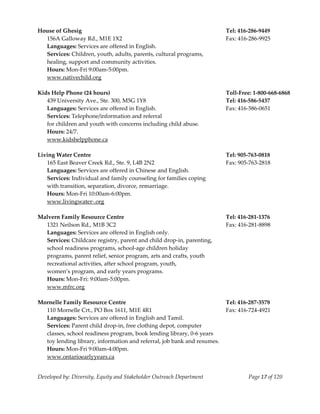  
House of Ghesig                                                            Tel: 416‐286‐9449 
   156A Galloway Rd., M1E 1X2                                              Fax: 416‐286‐9925 
   Languages: Services are offered in English.  
   Services: Children, youth, adults, parents, cultural programs, 
   healing, support and community activities. 
   Hours: Mon‐Fri 9:00am‐5:00pm. 
   www.nativechild.org 
    
Kids Help Phone (24 hours)                                                 Toll‐Free: 1‐800‐668‐6868 
   439 University Ave., Ste. 300, M5G 1Y8                                  Tel: 416‐586‐5437 
   Languages: Services are offered in English.                             Fax: 416‐586‐0651 
   Services: Telephone/information and referral 
   for children and youth with concerns including child abuse. 
   Hours: 24/7. 
   www.kidshelpphone.ca 
                                                                     
Living Water Centre                                                        Tel: 905‐763‐0818 
   165 East Beaver Creek Rd., Ste. 9, L4B 2N2                              Fax: 905‐763‐2818 
   Languages: Services are offered in Chinese and English. 
   Services: Individual and family counseling for families coping  
   with transition, separation, divorce, remarriage.  
   Hours: Mon‐Fri 10:00am‐6:00pm. 
   www.livingwater‐.org 
    
Malvern Family Resource Centre                                             Tel: 416‐281‐1376 
   1321 Neilson Rd., M1B 3C2                                               Fax: 416‐281‐8898 
   Languages: Services are offered in English only. 
   Services: Childcare registry, parent and child drop‐in, parenting,  
   school readiness programs, school‐age children holiday 
   programs, parent relief, senior program, arts and crafts, youth 
   recreational activities, after school program, youth,  
   women’s program, and early years programs. 
   Hours: Mon‐Fri: 9:00am‐5:00pm. 
   www.mfrc.org 
    
Mornelle Family Resource Centre                                            Tel: 416‐287‐3578 
   110 Mornelle Crt., PO Box 1611, M1E 4R1                                 Fax: 416‐724‐4921 
   Languages: Services are offered in English and Tamil. 
   Services: Parent child drop‐in, free clothing depot, computer 
   classes, school readiness program, book lending library, 0‐6 years  
   toy lending library, information and referral, job bank and resumes. 
   Hours: Mon‐Fri 9:00am‐4:00pm. 
   www.ontarioearlyyears.ca 


Developed by: Diversity, Equity and Stakeholder Outreach Department                Page 17 of 120 
                                                                                                         
 