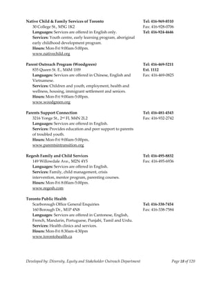  
Native Child & Family Services of Toronto                              Tel: 416‐969‐8510 
   30 College St., M5G 1K2                                             Fax: 416‐928‐0706 
   Languages: Services are offered in English only.                    Tel: 416‐924‐4646 
   Services: Youth centre, early learning program, aboriginal 
   early childhood development program. 
   Hours: Mon‐Fri 9:00am‐5:00pm. 
   www.nativechild.org 
    
Parent Outreach Program (Woodgreen)                                    Tel: 416‐469‐5211 
   835 Queen St. E., M4M 1H9                                           Ext. 1112 
   Languages: Services are offered in Chinese, English and             Fax: 416‐469‐0825 
   Vietnamese. 
   Services: Children and youth, employment, health and  
   wellness, housing, immigrant settlement and seniors. 
   Hours: Mon‐Fri 9:00am‐5:00pm. 
   www.woodgreen.org 
 
Parents Support Connection                                             Tel: 416‐481‐4543 
   3216 Yonge St., 2nd Fl, M4N 2L2                                     Fax: 416‐932‐2742 
   Languages: Services are offered in English. 
   Services: Provides education and peer support to parents  
   of troubled youth.  
   Hours: Mon‐Fri 9:00am‐5:00pm. 
   www.parentsintransition.org 
    
Regesh Family and Child Services                                       Tel: 416‐495‐8832 
   149 Willowdale Ave., M2N 4Y5                                        Fax: 416‐495‐6936 
   Languages: Services are offered in English. 
   Services: Family, child management, crisis 
   intervention, mentor program, parenting courses. 
   Hours: Mon‐Fri 8:00am‐5:00pm. 
   www.regesh.com 
    
Toronto Public Health 
   Scarborough Office General Enquiries                                Tel: 416‐338‐7454 
   160 Borough Dr., M1P 4N8                                            Fax: 416‐338‐7584 
   Languages: Services are offered in Cantonese, English, 
   French, Mandarin, Portuguese, Punjabi, Tamil and Urdu. 
   Services: Health clinics and services. 
   Hours: Mon‐Fri 8:30am‐4:30pm 
  www.torontohealth.ca 
 



Developed by: Diversity, Equity and Stakeholder Outreach Department                    Page 18 of 120 
                                                                                                          
 