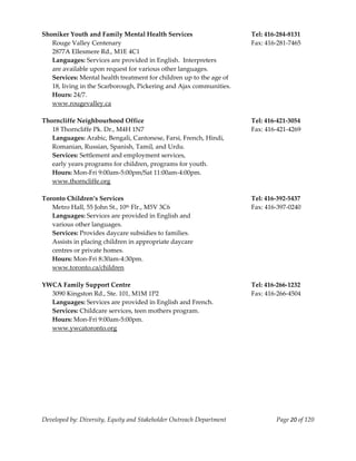  
Shoniker Youth and Family Mental Health Services                        Tel: 416‐284‐8131 
   Rouge Valley Centenary                                               Fax: 416‐281‐7465 
   2877A Ellesmere Rd., M1E 4C1 
   Languages: Services are provided in English.  Interpreters  
   are available upon request for various other languages. 
   Services: Mental health treatment for children up to the age of 
   18, living in the Scarborough, Pickering and Ajax communities. 
   Hours: 24/7. 
   www.rougevalley.ca 
    
Thorncliffe Neighbourhood Office                                        Tel: 416‐421‐3054 
   18 Thorncliffe Pk. Dr., M4H 1N7                                      Fax: 416‐421‐4269 
   Languages: Arabic, Bengali, Cantonese, Farsi, French, Hindi, 
   Romanian, Russian, Spanish, Tamil, and Urdu.  
   Services: Settlement and employment services, 
   early years programs for children, programs for youth. 
   Hours: Mon‐Fri 9:00am‐5:00pm/Sat 11:00am‐4:00pm. 
   www.thorncliffe.org 
 
Toronto Children’s Services                                             Tel: 416‐392‐5437 
   Metro Hall, 55 John St., 10th Flr., M5V 3C6                          Fax: 416‐397‐0240 
   Languages: Services are provided in English and  
   various other languages. 
   Services: Provides daycare subsidies to families. 
   Assists in placing children in appropriate daycare 
   centres or private homes. 
   Hours: Mon‐Fri 8:30am‐4:30pm. 
   www.toronto.ca/children 
    
YWCA Family Support Centre                                              Tel: 416‐266‐1232 
   3090 Kingston Rd., Ste. 101, M1M 1P2                                 Fax: 416‐266‐4504 
   Languages: Services are provided in English and French. 
   Services: Childcare services, teen mothers program. 
   Hours: Mon‐Fri 9:00am‐5:00pm. 
   www.ywcatoronto.org 




Developed by: Diversity, Equity and Stakeholder Outreach Department             Page 20 of 120 
                                                                                                   
 