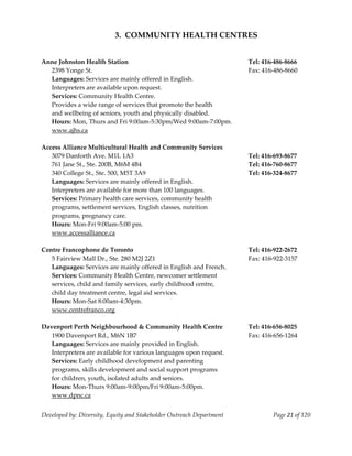  
                           3.  COMMUNITY HEALTH CENTRES 
    
    
Anne Johnston Health Station                                           Tel: 416‐486‐8666 
   2398 Yonge St.                                                      Fax: 416‐486‐8660 
   Languages: Services are mainly offered in English.   
   Interpreters are available upon request. 
   Services: Community Health Centre.   
   Provides a wide range of services that promote the health  
   and wellbeing of seniors, youth and physically disabled.   
   Hours: Mon, Thurs and Fri 9:00am‐5:30pm/Wed 9:00am‐7:00pm. 
   www.ajhs.ca 
    
Access Alliance Multicultural Health and Community Services 
   3079 Danforth Ave. M1L 1A3                                          Tel: 416‐693‐8677 
   761 Jane St., Ste. 200B, M6M 4B4                                    Tel: 416‐760‐8677 
   340 College St., Ste. 500, M5T 3A9                                  Tel: 416‐324‐8677 
   Languages: Services are mainly offered in English.  
   Interpreters are available for more than 100 languages. 
   Services: Primary health care services, community health  
   programs, settlement services, English classes, nutrition  
   programs, pregnancy care. 
   Hours: Mon‐Fri 9:00am‐5:00 pm. 
   www.accessalliance.ca 
    
Centre Francophone de Toronto                                          Tel: 416‐922‐2672 
   5 Fairview Mall Dr., Ste. 280 M2J 2Z1                               Fax: 416‐922‐3157 
   Languages: Services are mainly offered in English and French. 
   Services: Community Health Centre, newcomer settlement  
   services, child and family services, early childhood centre,  
   child day treatment centre, legal aid services. 
   Hours: Mon‐Sat 8:00am‐4:30pm. 
   www.centrefranco.org 
    
Davenport Perth Neighbourhood & Community Health Centre                Tel: 416‐656‐8025 
   1900 Davenport Rd., M6N 1B7                                         Fax: 416‐656‐1264 
   Languages: Services are mainly provided in English. 
   Interpreters are available for various languages upon request. 
   Services: Early childhood development and parenting  
     rograms, skills development and social support programs  
   p
   for children, youth, isolated adults and seniors.  
   Hours: Mon‐Thurs 9:00am‐9:00pm/Fri 9:00am‐5:00pm. 
   www.dpnc.ca 


Developed by: Diversity, Equity and Stakeholder Outreach Department            Page 21 of 120 
                                                                                                  
 