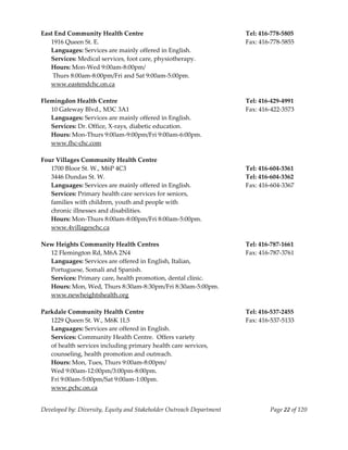  
East End Community Health Centre                                           Tel: 416‐778‐5805 
   1916 Queen St. E.                                                       Fax: 416‐778‐5855 
   Languages: Services are mainly offered in English. 
   Services: Medical services, foot care, physiotherapy. 
   Hours: Mon‐Wed 9:00am‐8:00pm/ 
    Thurs 8:00am‐8:00pm/Fri and Sat 9:00am‐5:00pm. 
   www.eastendchc.on.ca 
    
Flemingdon Health Centre                                                   Tel: 416‐429‐4991 
   10 Gateway Blvd., M3C 3A1                                               Fax: 416‐422‐3573 
   Languages: Services are mainly offered in English. 
   Services: Dr. Office, X‐rays, diabetic education. 
   Hours: Mon‐Thurs 9:00am‐9:00pm/Fri 9:00am‐6:00pm. 
   www.fhc‐chc.com 
    
Four Villages Community Health Centre 
   1700 Bloor St. W., M6P 4C3                                              Tel: 416‐604‐3361 
   3446 Dundas St. W.                                                      Tel: 416‐604‐3362 
   Languages: Services are mainly offered in English.                      Fax: 416‐604‐3367 
   Services: Primary health care services for seniors,  
   families with children, youth and people with  
   chronic illnesses and disabilities. 
   Hours: Mon‐Thurs 8:00am‐8:00pm/Fri 8:00am‐5:00pm. 
   www.4villageschc.ca 
    
New Heights Community Health Centres                                       Tel: 416‐787‐1661 
   12 Flemington Rd, M6A 2N4                                               Fax: 416‐787‐3761 
   Languages: Services are offered in English, Italian,  
   Portuguese, Somali and Spanish. 
   Services: Primary care, health promotion, dental clinic. 
   Hours: Mon, Wed, Thurs 8:30am‐8:30pm/Fri 8:30am‐5:00pm. 
   www.newheightshealth.org 
 
Parkdale Community Health Centre                                           Tel: 416‐537‐2455 
   1229 Queen St. W., M6K 1L5                                              Fax: 416‐537‐5133 
   Languages: Services are offered in English. 
   Services: Community Health Centre.  Offers variety  
   of health services including primary health care services,  
   counseling, health promotion and outreach. 
   Hours: Mon, Tues, Thurs 9:00am‐8:00pm/ 
   Wed 9:00am‐12:00pm/3:00pm‐8:00pm. 
   Fri 9:00am‐5:00pm/Sat 9:00am‐1:00pm. 
   www.pchc.on.ca 


Developed by: Diversity, Equity and Stakeholder Outreach Department                Page 22 of 120 
                                                                                                      
 