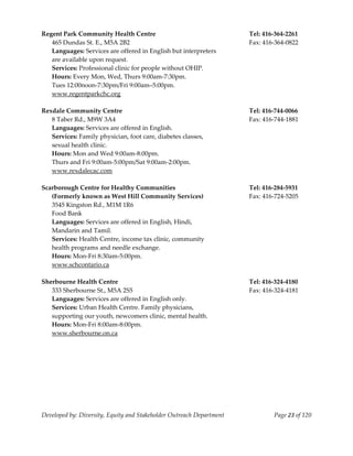  
Regent Park Community Health Centre                                        Tel: 416‐364‐2261 
   465 Dundas St. E., M5A 2B2                                              Fax: 416‐364‐0822 
   Languages: Services are offered in English but interpreters 
   are available upon request. 
   Services: Professional clinic for people without OHIP. 
   Hours: Every Mon, Wed, Thurs 9:00am‐7:30pm. 
   Tues 12:00noon‐7:30pm/Fri 9:00am–5:00pm. 
  www.regentparkchc.org 
 
Rexdale Community Centre                                                   Tel: 416‐744‐0066 
   8 Taber Rd., M9W 3A4                                                    Fax: 416‐744‐1881 
   Languages: Services are offered in English. 
   Services: Family physician, foot care, diabetes classes, 
   sexual health clinic. 
   Hours: Mon and Wed 9:00am‐8:00pm. 
   Thurs and Fri 9:00am‐5:00pm/Sat 9:00am‐2:00pm. 
   www.rexdalecac.com 
    
Scarborough Centre for Healthy Communities                                 Tel: 416‐284‐5931 
   (Formerly known as West Hill Community Services)                        Fax: 416‐724‐5205 
   3545 Kingston Rd., M1M 1R6                                           
   Food Bank                                                            
   Languages: Services are offered in English, Hindi, 
   Mandarin and Tamil. 
   Services: Health Centre, income tax clinic, community  
   health programs and needle exchange. 
   Hours: Mon‐Fri 8:30am‐5:00pm. 
   www.schcontario.ca 
 
Sherbourne Health Centre                                                   Tel: 416‐324‐4180 
   333 Sherbourne St., M5A 2S5                                             Fax: 416‐324‐4181 
   Languages: Services are offered in English only. 
   Services: Urban Health Centre. Family physicians, 
   supporting our youth, newcomers clinic, mental health. 
   Hours: Mon‐Fri 8:00am‐8:00pm. 
   www.sherbourne.on.ca 
    
 
 




Developed by: Diversity, Equity and Stakeholder Outreach Department                Page 23 of 120 
                                                                                                      
 