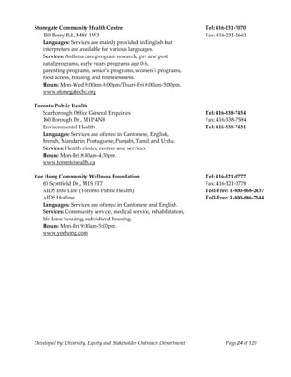  
Stonegate Community Health Centre                                          Tel: 416‐231‐7070 
   150 Berry Rd., M8Y 1W3                                                  Fax: 416‐231‐2663 
   Languages: Services are mainly provided in English but 
   interpreters are available for various languages. 
   Services: Asthma care program research, pre and post  
   natal programs, early years programs age 0‐6, 
   parenting programs, seniorʹs programs, womenʹs programs,  
   food access, housing and homelessness.  
   Hours: Mon‐Wed 9:00am‐8:00pm/Thurs‐Fri 9:00am‐5:00pm. 
   www.stonegatechc.org 
    
Toronto Public Health 
   Scarborough Office General Enquiries                                    Tel: 416‐338‐7454 
   160 Borough Dr., M1P 4N8                                                Fax: 416‐338‐7584 
   Environmental Health                                                    Tel: 416‐338‐7431 
   Languages: Services are offered in Cantonese, English, 
   French, Mandarin, Portuguese, Punjabi, Tamil and Urdu. 
   Services: Health clinics, centres and services. 
   Hours: Mon‐Fri 8:30am‐4:30pm. 
   www.torontohealth.ca 
    
Yee Hong Community Wellness Foundation                                     Tel: 416‐321‐0777 
   60 Scottfield Dr., M1S 5T7                                              Fax: 416‐321‐0778 
   AIDS Info Line (Toronto Public Health)                                  Toll‐Free: 1‐800‐668‐2437 
   AIDS Hotline                                                            Toll‐Free: 1‐800‐686‐7544 
   Languages: Services are offered in Cantonese and English. 
   Services: Community service, medical service, rehabilitation, 
   life lease housing, subsidized housing. 
   Hours: Mon‐Fri 9:00am‐5:00pm. 
   www.yeehong.com 




Developed by: Diversity, Equity and Stakeholder Outreach Department                Page 24 of 120 
                                                                                                         
 